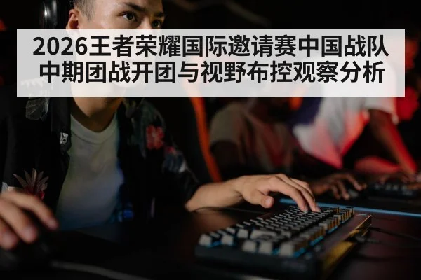 2026王者荣耀国际邀请赛中国战队中期团战开团与视野布控观察分析